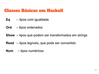Classes Básicas em Haskell
Eq - tipos com igualdade
Ord – tipos ordenados
Show – tipos que podem ser transformados em strings
Read – tipos legíveis, que pode ser convertido
Num – tipos numéricos
102
 