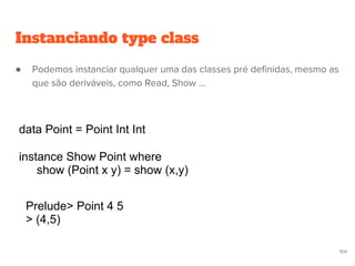 data Point = Point Int Int
instance Show Point where
show (Point x y) = show (x,y)
Prelude> Point 4 5
> (4,5)
104
Instanciando type class
● Podemos instanciar qualquer uma das classes pré definidas, mesmo as
que são deriváveis, como Read, Show ...
 