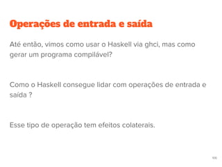Operações de entrada e saída
106
Até então, vimos como usar o Haskell via ghci, mas como
gerar um programa compilável?
Como o Haskell consegue lidar com operações de entrada e
saída ?
Esse tipo de operação tem efeitos colaterais.
 