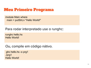 Meu Primeiro Programa
Ou, compile em código nátivo.
module Main where
main = putStrLn "Hello World!"
runghc hello.hs
Hello World!
ghc hello.hs -o prg1
./prg1
Hello World!
111
Para rodar interpretado use o runghc:
 