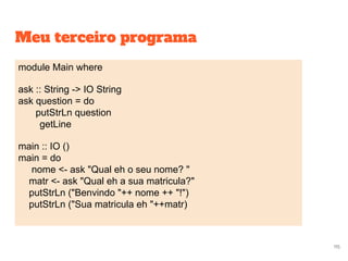 Meu terceiro programa
module Main where
ask :: String -> IO String
ask question = do
putStrLn question
getLine
main :: IO ()
main = do
nome <- ask "Qual eh o seu nome? "
matr <- ask "Qual eh a sua matricula?"
putStrLn ("Benvindo "++ nome ++ "!")
putStrLn ("Sua matricula eh "++matr)
115
 