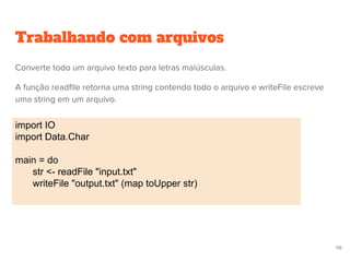 Trabalhando com arquivos
import IO
import Data.Char
main = do
str <- readFile "input.txt"
writeFile "output.txt" (map toUpper str)
116
Converte todo um arquivo texto para letras maiúsculas.
A função readfile retorna uma string contendo todo o arquivo e writeFile escreve
uma string em um arquivo.
 
