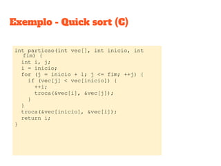 Exemplo - Quick sort (C)
int particao(int vec[], int inicio, int
fim) {
int i, j;
i = inicio;
for (j = inicio + 1; j <= fim; ++j) {
if (vec[j] < vec[inicio]) {
++i;
troca(&vec[i], &vec[j]);
}
}
troca(&vec[inicio], &vec[i]);
return i;
}
 