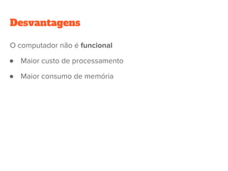 Desvantagens
O computador não é funcional
● Maior custo de processamento
● Maior consumo de memória
 
