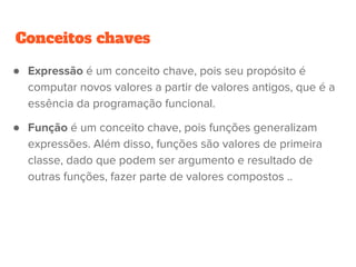 Conceitos chaves
● Expressão é um conceito chave, pois seu propósito é
computar novos valores a partir de valores antigos, que é a
essência da programação funcional.
● Função é um conceito chave, pois funções generalizam
expressões. Além disso, funções são valores de primeira
classe, dado que podem ser argumento e resultado de
outras funções, fazer parte de valores compostos ..
 