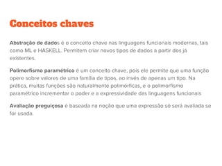 Conceitos chaves
Abstração de dados é o conceito chave nas linguagens funcionais modernas, tais
como ML e HASKELL. Permitem criar novos tipos de dados a partir dos já
existentes.
Polimorfismo paramétrico é um conceito chave, pois ele permite que uma função
opere sobre valores de uma família de tipos, ao invés de apenas um tipo. Na
prática, muitas funções são naturalmente polimórficas, e o polimorfismo
paramétrico incrementar o poder e a expressividade das linguagens funcionais
Avaliação preguiçosa é baseada na noção que uma expressão só será avaliada se
for usada.
 