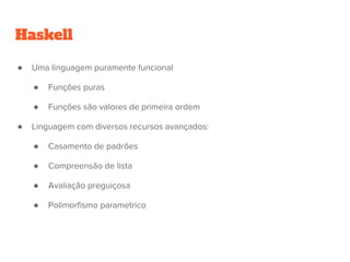 Haskell
● Uma linguagem puramente funcional
● Funções puras
● Funções são valores de primeira ordem
● Linguagem com diversos recursos avançados:
● Casamento de padrões
● Compreensão de lista
● Avaliação preguiçosa
● Polimorfismo parametrico
 