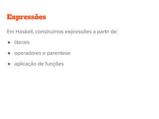 Expressões
●
Em Haskell, construímos expressões a partir de:
● literais
● operadores e parentese
● aplicação de funções
 