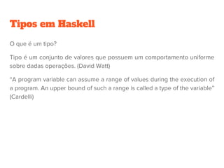 Tipos em Haskell
O que é um tipo?
Tipo é um conjunto de valores que possuem um comportamento uniforme
sobre dadas operações. (David Watt)
“A program variable can assume a range of values during the execution of
a program. An upper bound of such a range is called a type of the variable”
(Cardelli)
 