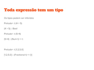 Toda expressão tem um tipo
Os tipos podem ser inferidos
Prelude> :t (4 > 5)
(4 > 5) :: Bool
Prelude> :t (5+4)
(5+4) :: (Num t) => t
Prelude> :t [1.2,5.0]
[1.2,5.0] :: (Fractional t) => [t]
 