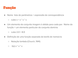 Função
● Nome lista de parâmetros = expressão de correspondência
○ cubo x = x * x * x
● Um elemento do conjunto imagem é obtido para cada par: Nome da
função + um elemento particular do conjunto domínio
○ cubo 2.0 = 8.0
● Definição de uma função separada da tarefa de nomeá-la
○ Notação lambda (Church, 1941)
○ λ(x) x * x * x
 
