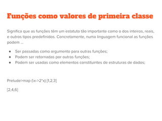 Funções como valores de primeira classe
Significa que as funções têm um estatuto tão importante como o dos inteiros, reais,
e outros tipos predefinidos. Concretamente, numa linguagem funcional as funções
podem ...
● Ser passadas como argumento para outras funções;
● Podem ser retornadas por outras funções;
● Podem ser usadas como elementos constituintes de estruturas de dados;
Prelude>map (x->2*x) [1,2,3]
[2,4,6]
 