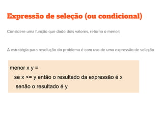 Expressão de seleção (ou condicional)
menor x y =
se x <= y então o resultado da expressão é x
senão o resultado é y
Considere uma função que dado dois valores, retorna o menor:
A estratégia para resolução do problema é com uso de uma expressão de seleção
 