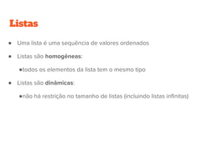 Listas
● Uma lista é uma sequência de valores ordenados
● Listas são homogêneas:
●todos os elementos da lista tem o mesmo tipo
● Listas são dinâmicas:
●não há restrição no tamanho de listas (incluindo listas infinitas)
 