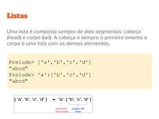 Listas
Uma lista é composta sempre de dois segmentos: cabeça
(head) e corpo (tail). A cabeça é sempre o primeiro emento e
corpo é uma lista com os demais elementos.
Prelude> ['a','b','c','d']
"abcd"
Prelude> 'a':['b','c','d']
"abcd"
 