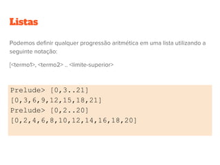 Listas
Podemos definir qualquer progressão aritmética em uma lista utilizando a
seguinte notação:
[<termo1>, <termo2> .. <limite-superior>
Prelude> [0,3..21]
[0,3,6,9,12,15,18,21]
Prelude> [0,2..20]
[0,2,4,6,8,10,12,14,16,18,20]
 