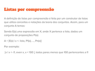 Listas por compreensão
A definição de listas por compreensão é feita por um construtor de listas
que utiliza conceitos e notações da teoria dos conjuntos. Assim, para um
conjunto A temos:
Sendo E(x) uma expressão em X, onde X pertence a lista, dados um
conjunto de proposições Pi(x)
A = [E(x) | x <- lista, P1(x), ..., Pn(x)]
Por exemplo:
[x | x <- l1, even x, x < 100 ], todos pares menos que 100 pertencentes a l1
 