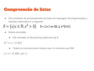 Compreensão de listas
● Um construtor de processamento de listas em linguagem de programação, a
notação matemática é a seguinte:
● Outros exemplos
● Por exemplo, as 10 primeiras potências de 2:
[2 ^ x | x <- [1..10] ]
● Todos os números pares maiores que 1 e menores que 100:
[ x | x <- [1..100] , par x ]
 