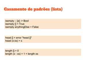 isempty :: [a] -> Bool
isempty [] = True
isempty anythingElse = False
length [] = 0
length (x : xs) = 1 + length xs
head [] = error "head []"
head (x:xs) = x
Casamento de padrões (lista)
 
