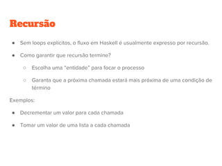 Recursão
● Sem loops explícitos, o fluxo em Haskell é usualmente expresso por recursão.
● Como garantir que recursão termine?
○ Escolha uma “entidade” para focar o processo
○ Garanta que a próxima chamada estará mais próxima de uma condição de
término
Exemplos:
● Decrementar um valor para cada chamada
● Tomar um valor de uma lista a cada chamada
 