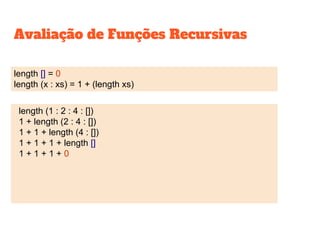 Avaliação de Funções Recursivas
length [] = 0
length (x : xs) = 1 + (length xs)
length (1 : 2 : 4 : [])
1 + length (2 : 4 : [])
1 + 1 + length (4 : [])
1 + 1 + 1 + length []
1 + 1 + 1 + 0
 