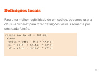 Definições locais
raizes (a, b, c) = (x1,x2)
where
delta = sqrt ( b^2 - 4*a*c)
x1 = ((-b) + delta) / (2*a)
x2 = ((-b) - delta) / (2*a)
55
Para uma melhor legibilidade de um código, podemos usar a
cláusula “where” para fazer definições visíveis somente por
uma dada função.
 