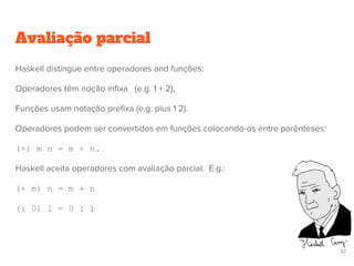 Avaliação parcial
57
Haskell distingue entre operadores and funções:
Operadores têm noção infixa (e.g. 1 + 2),
Funções usam notação prefixa (e.g. plus 1 2).
Operadores podem ser convertidos em funções colocando-os entre parênteses:
(+) m n = m + n.
Haskell aceita operadores com avaliação parcial. E.g.:
(+ m) n = m + n
(: 0) l = 0 : l
 