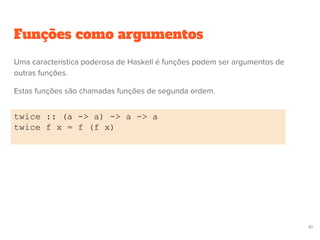 Funções como argumentos
twice :: (a -> a) -> a -> a
twice f x = f (f x)
61
Uma característica poderosa de Haskell é funções podem ser argumentos de
outras funções.
Estas funções são chamadas funções de segunda ordem.
 