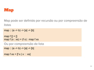 Map pode ser definido por recursão ou por compreensão de
listas
Ou por compreensão de lista
Map
map :: (a -> b) -> [a] -> [b]
map f xs = [f x | x xs]
map :: (a -> b) -> [a] -> [b]
map f [] = []
map f (x : xs) = (f x) : map f xs
63
 