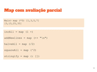 Map com avaliação parcial
Main> map (*5) [1,3,5,7]
[5,15,25,35]
incAll = map (1 +)
addNewlines = map (++ "n")
halveAll = map (/2)
squareAll = map (^2)
stringify = map (: [])
65
 