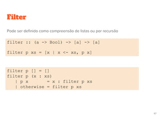 Filter
filter :: (a -> Bool) -> [a] -> [a]
filter p xs = [x | x <- xs, p x]
filter p [] = []
filter p (x : xs)
| p x = x : filter p xs
| otherwise = filter p xs
67
Pode ser definido como compreensão de listas ou por recursão
 