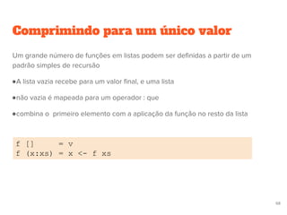 Comprimindo para um único valor
f [] = v
f (x:xs) = x <- f xs
68
Um grande número de funções em listas podem ser definidas a partir de um
padrão simples de recursão
●A lista vazia recebe para um valor final, e uma lista
●não vazia é mapeada para um operador : que
●combina o primeiro elemento com a aplicação da função no resto da lista
 