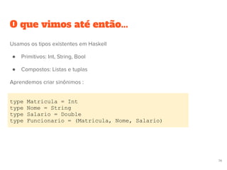 O que vimos até então...
type Matricula = Int
type Nome = String
type Salario = Double
type Funcionario = (Matricula, Nome, Salario)
74
Usamos os tipos existentes em Haskell
● Primitivos: Int, String, Bool
● Compostos: Listas e tuplas
Aprendemos criar sinônimos :
 