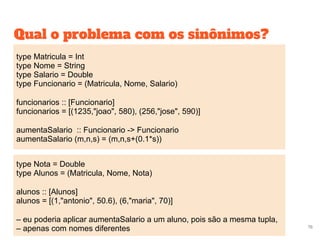 Qual o problema com os sinônimos?
76
type Matricula = Int
type Nome = String
type Salario = Double
type Funcionario = (Matricula, Nome, Salario)
funcionarios :: [Funcionario]
funcionarios = [(1235,"joao", 580), (256,"jose", 590)]
aumentaSalario :: Funcionario -> Funcionario
aumentaSalario (m,n,s) = (m,n,s+(0.1*s))
type Nota = Double
type Alunos = (Matricula, Nome, Nota)
alunos :: [Alunos]
alunos = [(1,"antonio", 50.6), (6,"maria", 70)]
– eu poderia aplicar aumentaSalario a um aluno, pois são a mesma tupla,
– apenas com nomes diferentes
 