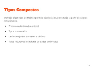 Tipos Compostos
78
Os tipos algébricos do Haskell permite estruturas diversos tipos a partir de valores
mais simples.
● Produto cartesiano ( registros)
● Tipos enumerados
● Uniões disjuntas (variantes e uniões)
● Tipos recursivos (estruturas de dados dinâmicas)
 