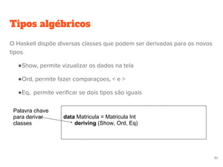 Tipos algébricos
data Matricula = Matricula Int
deriving (Show, Ord, Eq)
Palavra chave
para derivar
classes
80
O Haskell dispõe diversas classes que podem ser derivadas para os novos
tipos.
●Show, permite vizualizar os dados na tela
●Ord, permite fazer comparaçoes, < e >
●Eq, permite verificar se dois tipos são iguais
 