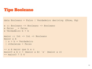 Tipo Booleano
data Booleano = Falso | Verdadeiro deriving (Show, Eq)
e :: Booleano -> Booleano -> Booleano
e Falso _ = Falso
e Verdadeiro b = b
maior :: Int -> Int -> Booleano
maior a b
| a > b = Verdadeiro
| otherwise = Falso
-- a é maior que b e c
maior3 a b c = (maior a b) `e` (maior a c)
-- maior3 7 5 6
84
 