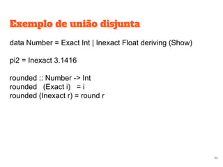 Exemplo de união disjunta
data Number = Exact Int | Inexact Float deriving (Show)
pi2 = Inexact 3.1416
rounded :: Number -> Int
rounded (Exact i) = i
rounded (Inexact r) = round r
86
 