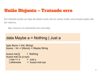 União Disjunta – Tratando erro
data Maybe a = Nothing | Just a
87
Em Haskell existe um tipo de dado muito util em casos onde uma função pode não
ter retorno.
●ex. buscar um elemento em uma lista
type Aluno = (Int, String)
busca :: Int -> [Aluno] -> Maybe String
busca mat [] = Nothing
busca mat ((x,y):xys)
| mat == x = Just y
| otherwise = busca mat xys
 