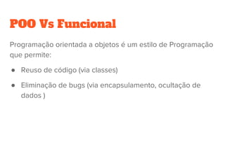POO Vs Funcional
Programação orientada a objetos é um estilo de Programação
que permite:
● Reuso de código (via classes)
● Eliminação de bugs (via encapsulamento, ocultação de
dados )
 