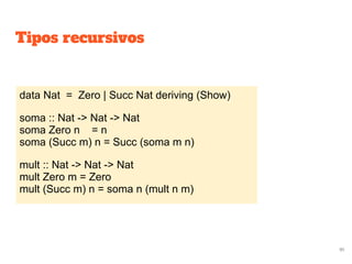 Tipos recursivos
data Nat = Zero | Succ Nat deriving (Show)
soma :: Nat -> Nat -> Nat
soma Zero n = n
soma (Succ m) n = Succ (soma m n)
mult :: Nat -> Nat -> Nat
mult Zero m = Zero
mult (Succ m) n = soma n (mult n m)
91
 