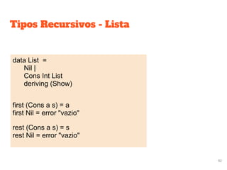 Tipos Recursivos - Lista
data List =
Nil |
Cons Int List
deriving (Show)
first (Cons a s) = a
first Nil = error "vazio"
rest (Cons a s) = s
rest Nil = error "vazio"
92
 