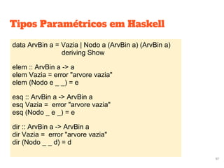 data ArvBin a = Vazia | Nodo a (ArvBin a) (ArvBin a)
deriving Show
elem :: ArvBin a -> a
elem Vazia = error "arvore vazia"
elem (Nodo e _ _) = e
esq :: ArvBin a -> ArvBin a
esq Vazia = error "arvore vazia"
esq (Nodo _ e _) = e
dir :: ArvBin a -> ArvBin a
dir Vazia = error "arvore vazia"
dir (Nodo _ _ d) = d
97
Tipos Paramétricos em Haskell
 