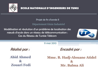 Réalisé par :
Abid Ahmed
&
Zouari Fedi
Encadré par :
Mme. B. Hadj-Alouane Atidel
&
Mr. Balma Ali
ECOLE NATIONALE D’INGENIEURS DE TUNIS
Modélisation et résolution d’un problème de localisation des
nœuds d’accès dans un réseau de télécommunication :
Cas du Réseau de Tunisie Télécom
Projet de fin d’année II
Département Génie Industriel
11 mai 2013
 