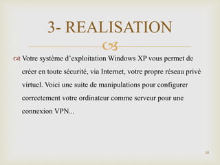 
 Votre système d’exploitation Windows XP vous permet de
créer en toute sécurité, via Internet, votre propre réseau privé
virtuel. Voici une suite de manipulations pour configurer
correctement votre ordinateur comme serveur pour une
connexion VPN...
10
3- REALISATION
 