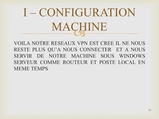 
VOILA NOTRE RESEAUX VPN EST CREE IL NE NOUS
RESTE PLUS QU’A NOUS CONNECTER ET A NOUS
SERVIR DE NOTRE MACHINE SOUS WINDOWS
SERVEUR COMME ROUTEUR ET POSTE LOCAL EN
MEME TEMPS
18
I – CONFIGURATION
MACHINE
 