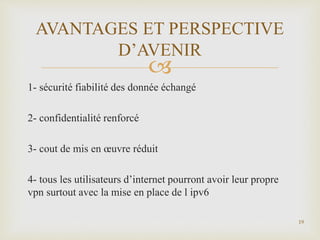 
1- sécurité fiabilité des donnée échangé
2- confidentialité renforcé
3- cout de mis en œuvre réduit
4- tous les utilisateurs d’internet pourront avoir leur propre
vpn surtout avec la mise en place de l ipv6
19
AVANTAGES ET PERSPECTIVE
D’AVENIR
 