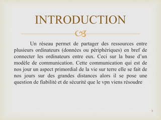 
Un réseau permet de partager des ressources entre
plusieurs ordinateurs (données ou périphériques) en bref de
connecter les ordinateurs entre eux. Ceci sur la base d’un
modèle de communication. Cette communication qui est de
nos jour un aspect primordial de la vie sur terre elle se fait de
nos jours sur des grandes distances alors il se pose une
question de fiabilité et de sécurité que le vpn viens résoudre
3
INTRODUCTION
 