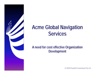 Acme Global Navigation
      Services

A need for cost effective Organization
            Development



                        © 2009 PeopleFit Australasia Pty Ltd
 