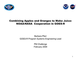 Combining Apples and Oranges to Make Juice:
    NOAA/NASA Cooperation in GOES-R




                    Barbara Pfarr
       GOES-R Program Systems Engineering Lead

                    PM Challenge
                    February 2009



                                                 1
 